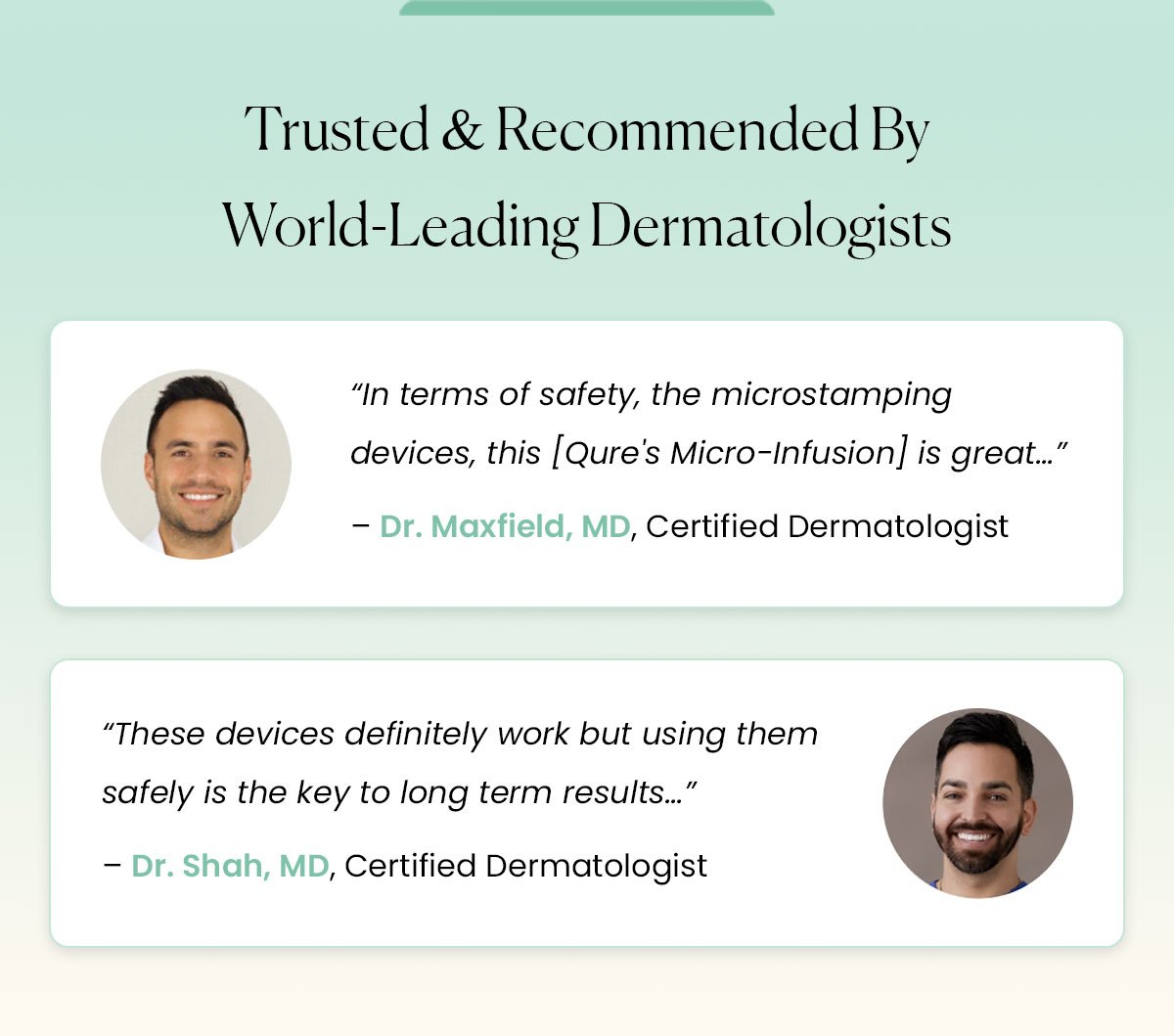 Trusted & Recommended By World-Leading Dermatologists  “In terms of safety, the microstamping devices, this [Qure's Micro-Infusion] is great…” – Dr. Maxfield, MD, Certified Dermatologist  “These devices definitely work but using them safely is the key to long term results…” – Dr. Shah, MD, Certified Dermatologist