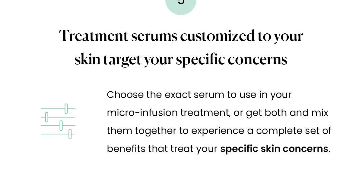 Treatment serums customized to your skin target your specific concerns Choose the exact serum to use in your micro-infusion treatment, or get both and mix them together to experience a complete set of benefits that treat your specific skin concerns.